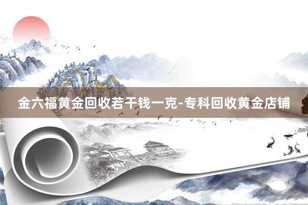 金六福黄金回收若干钱一克-专科回收黄金店铺